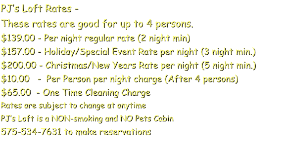 PJs Loft Rates - These rates are good for up to 4 persons. $139.00 - Per night regular rate (2 night min) $157.00 - Holiday/Special Event Rate per night (3 night min.) $200.00 - Christmas/New Years Rate per night (5 night min.) $10.00   -  Per Person per night charge (After 4 persons)  $65.00  - One Time Cleaning Charge  Rates are subject to change at anytime PJs Loft is a NON-smoking and NO Pets Cabin  575-534-7631 to make reservations